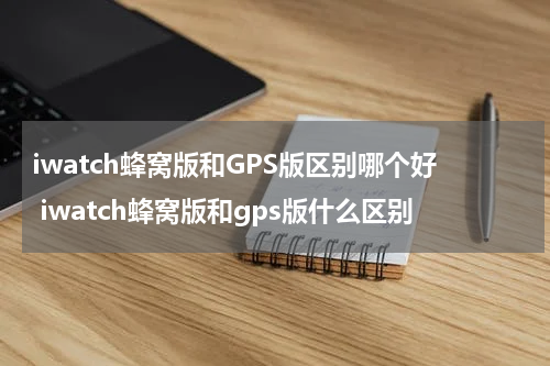 iwatch蜂窝版和GPS版区别哪个好 iwatch蜂窝版和gps版什么区别