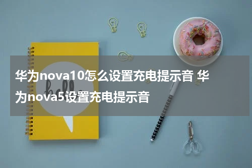 华为nova10怎么设置充电提示音 华为nova5设置充电提示音