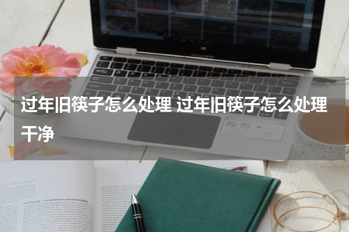 过年旧筷子怎么处理 过年旧筷子怎么处理干净