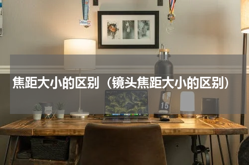 焦距大小的区别（镜头焦距大小的区别）