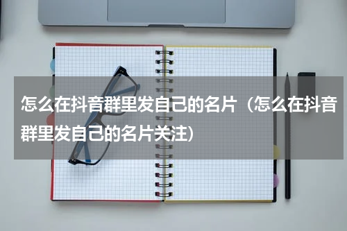 怎么在抖音群里发自己的名片（怎么在抖音群里发自己的名片关注）