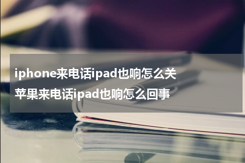 iphone来电话ipad也响怎么关 苹果来电话ipad也响怎么回事