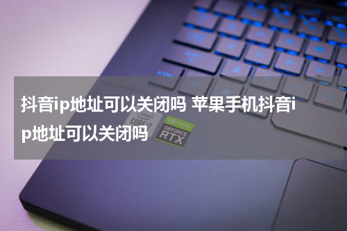 抖音ip地址可以关闭吗 苹果手机抖音ip地址可以关闭吗