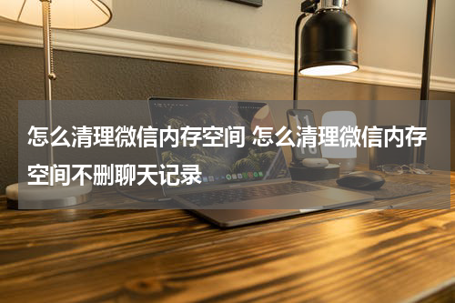 怎么清理微信内存空间 怎么清理微信内存空间不删聊天记录