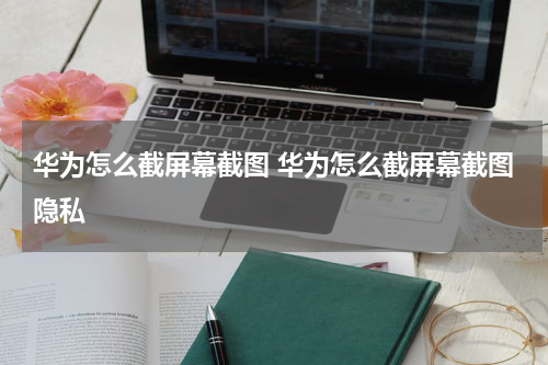华为怎么截屏幕截图 华为怎么截屏幕截图隐私