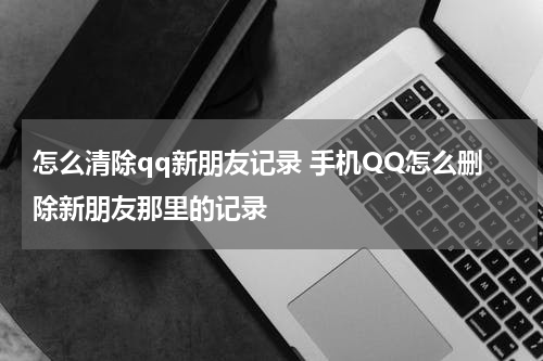 怎么清除qq新朋友记录 手机QQ怎么删除新朋友那里的记录