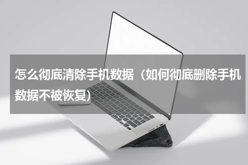 怎么彻底清除手机数据（如何彻底删除手机数据不被恢复）