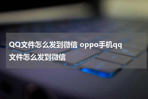 QQ文件怎么发到微信 oppo手机qq文件怎么发到微信