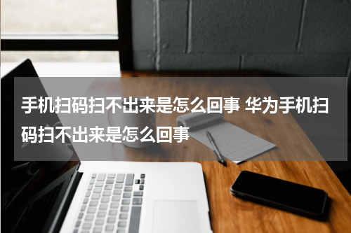 手机扫码扫不出来是怎么回事 华为手机扫码扫不出来是怎么回事