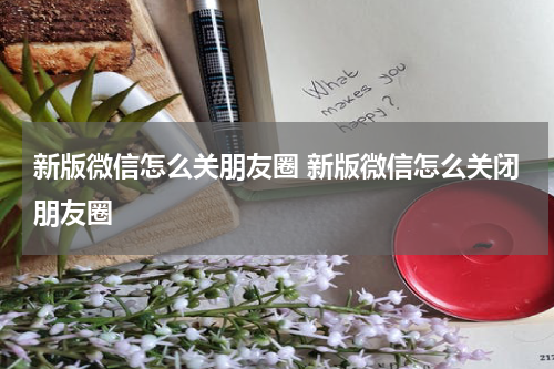 新版微信怎么关朋友圈 新版微信怎么关闭朋友圈