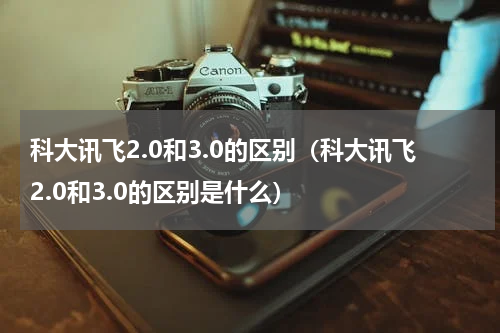 科大讯飞2.0和3.0的区别（科大讯飞2.0和3.0的区别是什么）