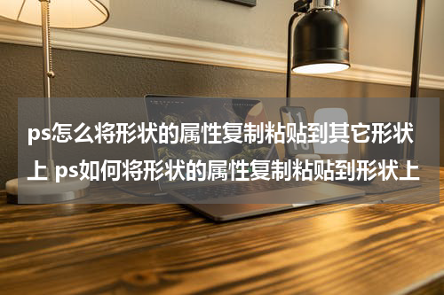 ps怎么将形状的属性复制粘贴到其它形状上 ps如何将形状的属性复制粘贴到形状上