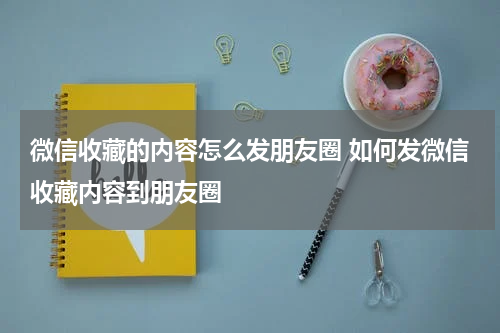 微信收藏的内容怎么发朋友圈 如何发微信收藏内容到朋友圈