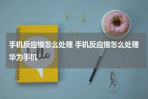 手机反应慢怎么处理 手机反应慢怎么处理华为手机