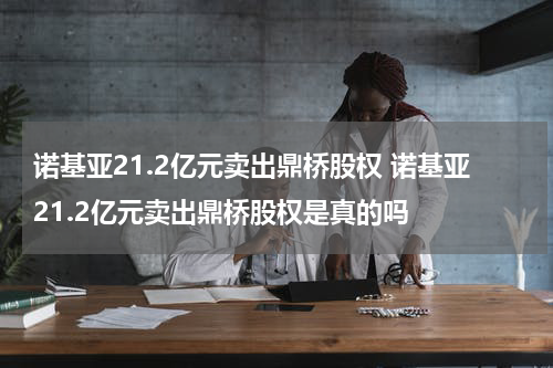 诺基亚21.2亿元卖出鼎桥股权 诺基亚21.2亿元卖出鼎桥股权是真的吗