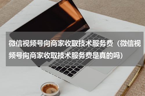 微信视频号向商家收取技术服务费（微信视频号向商家收取技术服务费是真的吗）