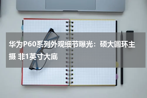 华为P60系列外观细节曝光：硕大圆环主摄 非1英寸大底