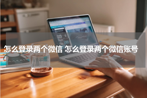 怎么登录两个微信 怎么登录两个微信账号