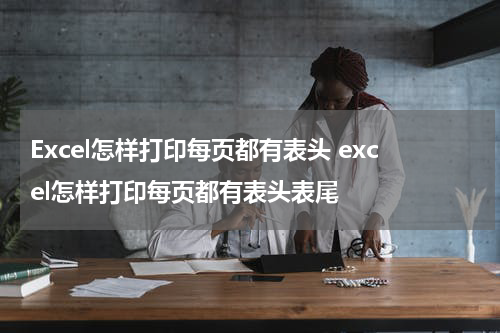 Excel怎样打印每页都有表头 excel怎样打印每页都有表头表尾