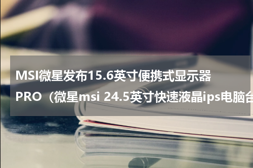 MSI微星发布15.6英寸便携式显示器PRO（微星msi 24.5英寸快速液晶ips电脑台式游戏显示器）