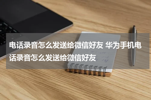 电话录音怎么发送给微信好友 华为手机电话录音怎么发送给微信好友
