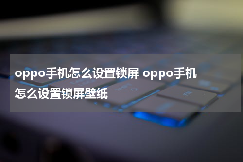 oppo手机怎么设置锁屏 oppo手机怎么设置锁屏壁纸