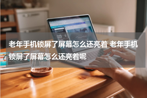 老年手机锁屏了屏幕怎么还亮着 老年手机锁屏了屏幕怎么还亮着呢