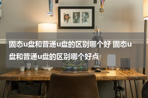 固态u盘和普通u盘的区别哪个好 固态u盘和普通u盘的区别哪个好点