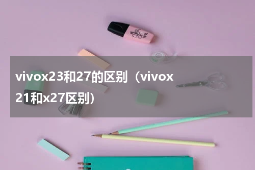 vivox23和27的区别（vivox21和x27区别）
