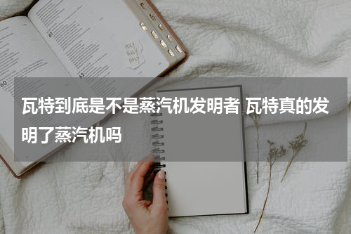 瓦特到底是不是蒸汽机发明者 瓦特真的发明了蒸汽机吗