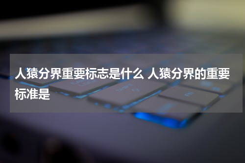 人猿分界重要标志是什么 人猿分界的重要标准是