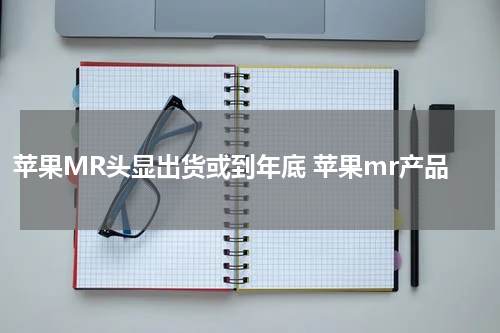 苹果MR头显出货或到年底 苹果mr产品