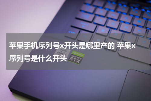 苹果手机序列号x开头是哪里产的 苹果x序列号是什么开头