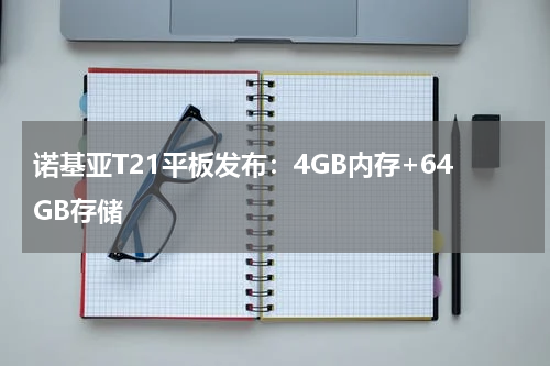 诺基亚T21平板发布：4GB内存+64GB存储
