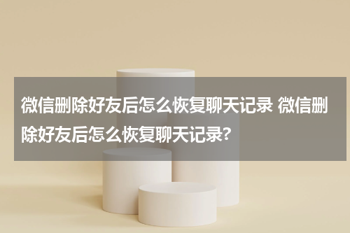 微信删除好友后怎么恢复聊天记录 微信删除好友后怎么恢复聊天记录?