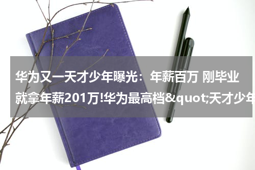 华为又一天才少年曝光：年薪百万 刚毕业就拿年薪201万!华为最高档&quot;天才少年&quot;全球仅4人