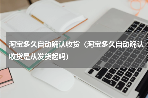 淘宝多久自动确认收货（淘宝多久自动确认收货是从发货起吗）