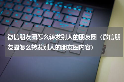 微信朋友圈怎么转发别人的朋友圈（微信朋友圈怎么转发别人的朋友圈内容）