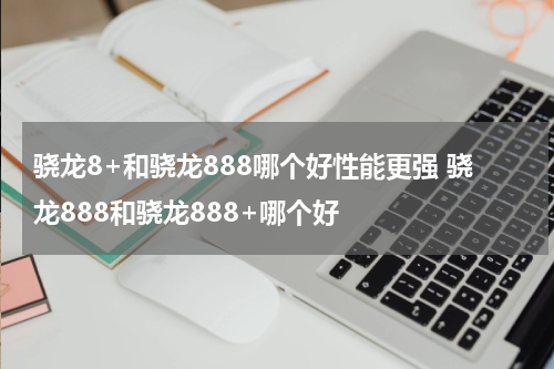 骁龙8+和骁龙888哪个好性能更强 骁龙888和骁龙888+哪个好