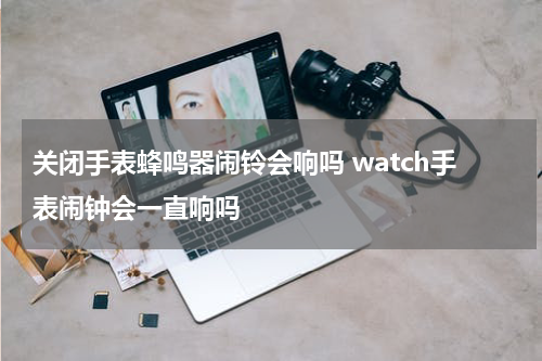 关闭手表蜂鸣器闹铃会响吗 watch手表闹钟会一直响吗