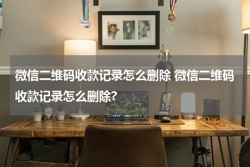 微信二维码收款记录怎么删除 微信二维码收款记录怎么删除?