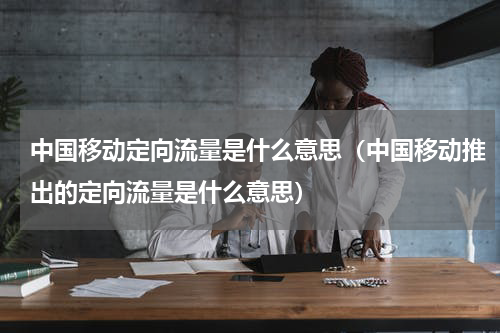 中国移动定向流量是什么意思（中国移动推出的定向流量是什么意思）