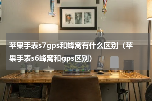 苹果手表s7gps和蜂窝有什么区别（苹果手表s6蜂窝和gps区别）