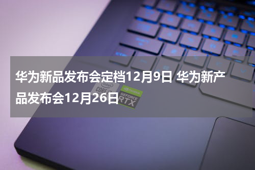 华为新品发布会定档12月9日 华为新产品发布会12月26日