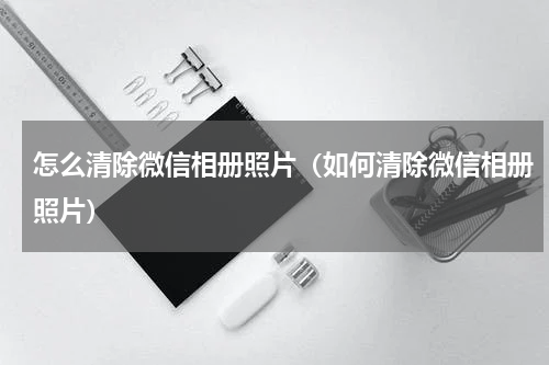 怎么清除微信相册照片（如何清除微信相册照片）