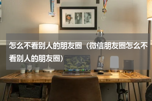 怎么不看别人的朋友圈（微信朋友圈怎么不看别人的朋友圈）