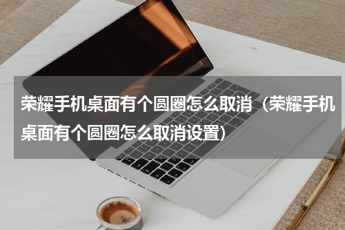 荣耀手机桌面有个圆圈怎么取消（荣耀手机桌面有个圆圈怎么取消设置）