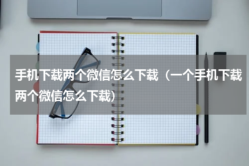 手机下载两个微信怎么下载（一个手机下载两个微信怎么下载）