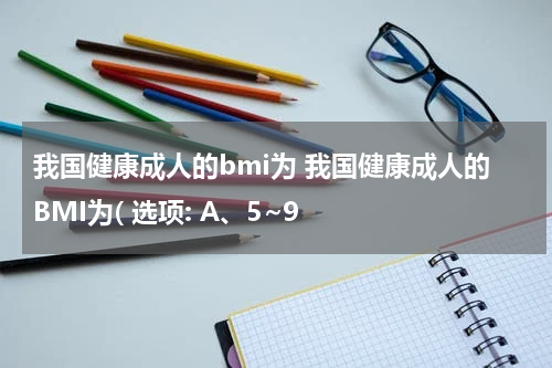 我国健康成人的bmi为 我国健康成人的BMI为( 选项: A、5~9