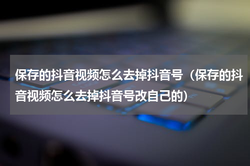 保存的抖音视频怎么去掉抖音号（保存的抖音视频怎么去掉抖音号改自己的）